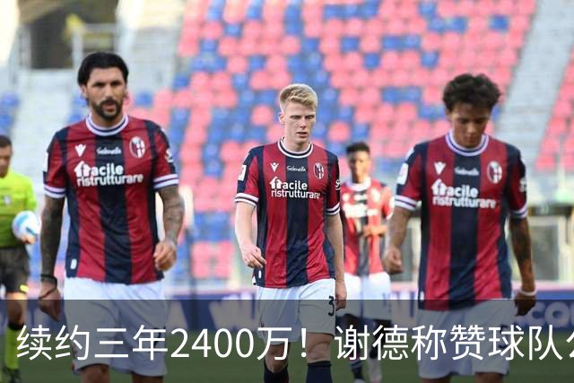 续约三年2400万！谢德称赞球队公平报价 立誓争取信任